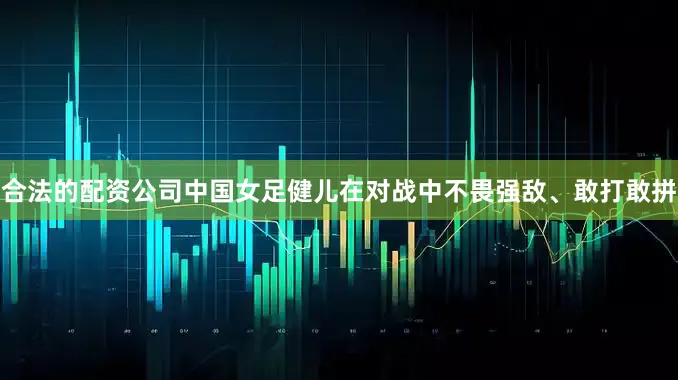 合法的配资公司中国女足健儿在对战中不畏强敌、敢打敢拼