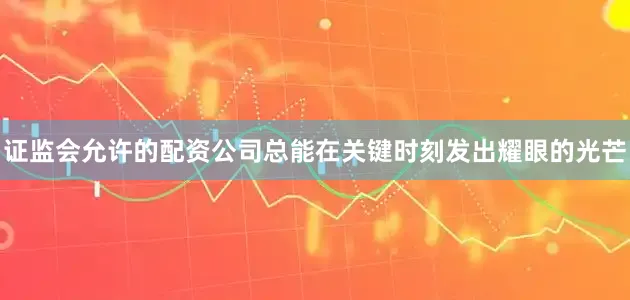 证监会允许的配资公司总能在关键时刻发出耀眼的光芒