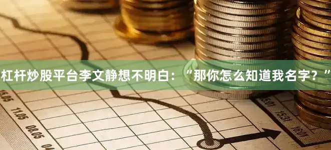 杠杆炒股平台李文静想不明白：“那你怎么知道我名字？”