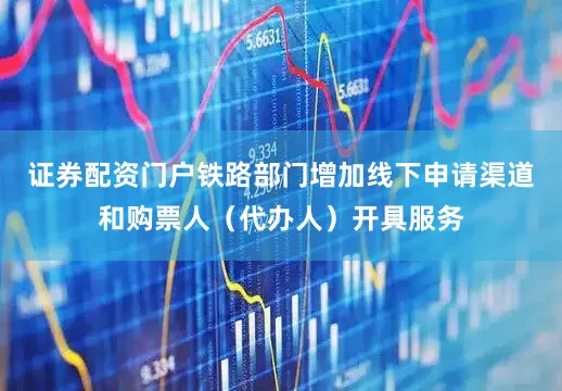 证券配资门户铁路部门增加线下申请渠道和购票人（代办人）开具服务